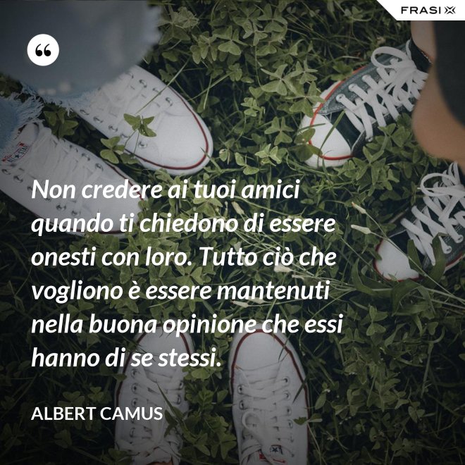 Non credere ai tuoi amici quando ti chiedono di essere onesti con loro. Tutto ciò che vogliono è essere mantenuti nella buona opinione che essi hanno di se stessi. - Albert Camus