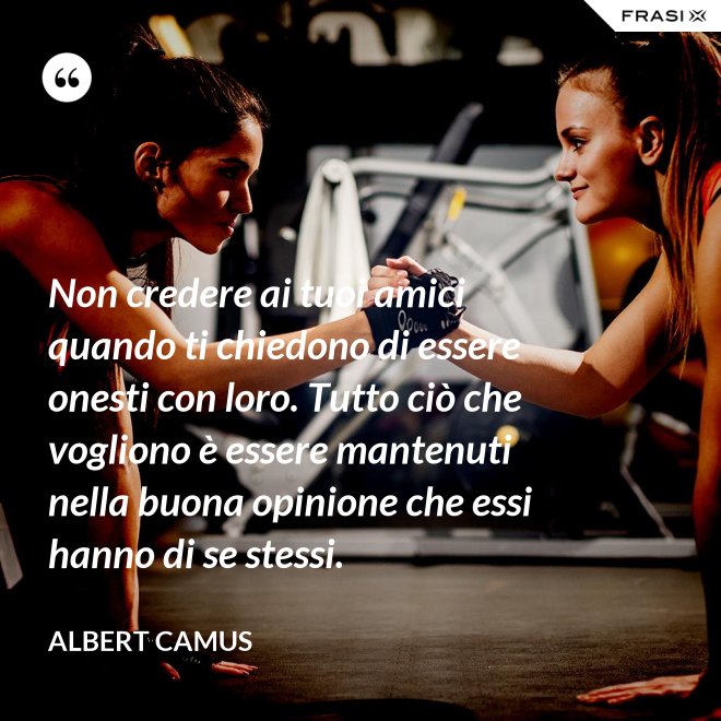 Non credere ai tuoi amici quando ti chiedono di essere onesti con loro. Tutto ciò che vogliono è essere mantenuti nella buona opinione che essi hanno di se stessi. - Albert Camus