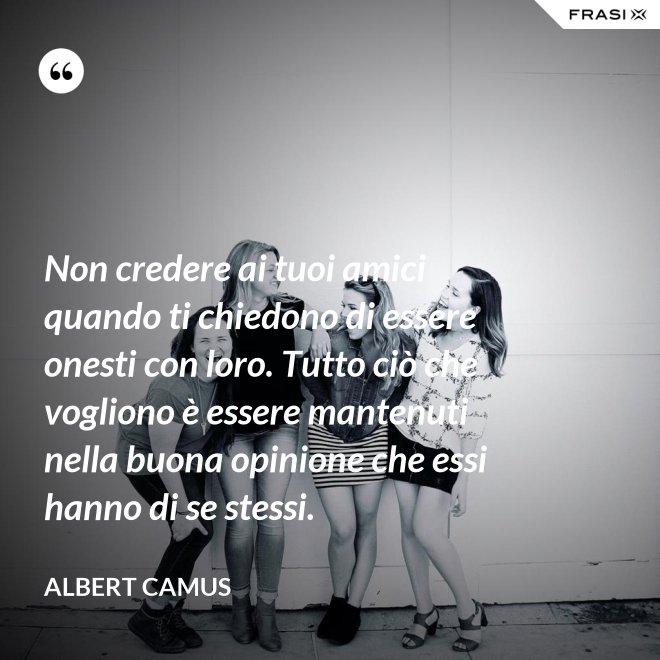 Non credere ai tuoi amici quando ti chiedono di essere onesti con loro. Tutto ciò che vogliono è essere mantenuti nella buona opinione che essi hanno di se stessi. - Albert Camus