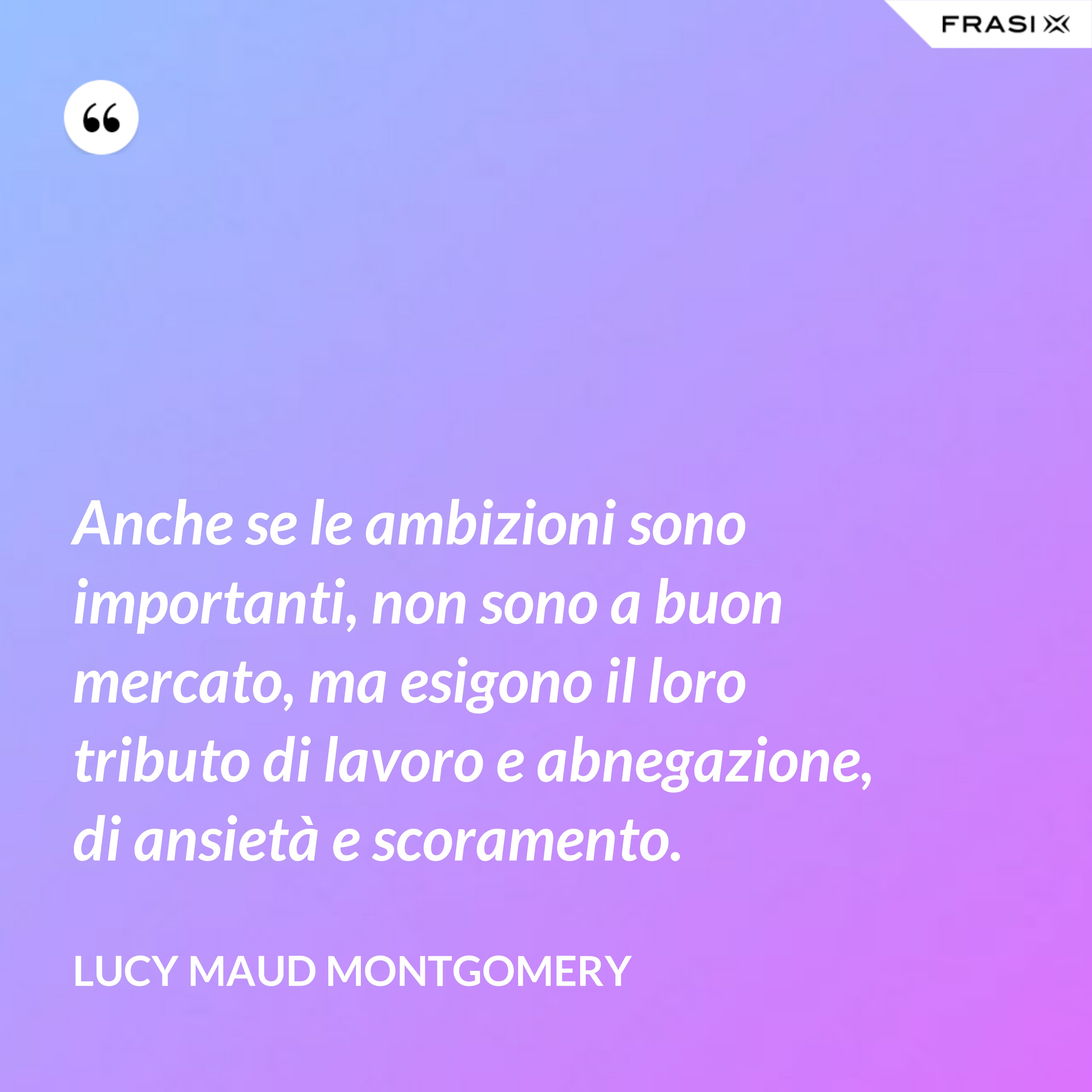 Anche se le ambizioni sono importanti, non sono a buon mercato, ma esigono il loro tributo di lavoro e abnegazione, di ansietà e scoramento. - Lucy Maud Montgomery