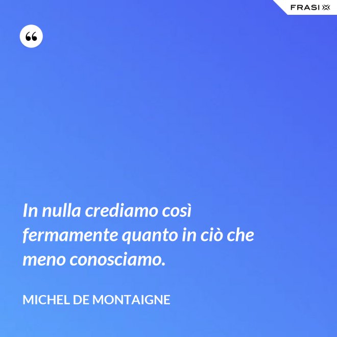 In nulla crediamo così fermamente quanto in ciò che meno conosciamo. - Michel de Montaigne