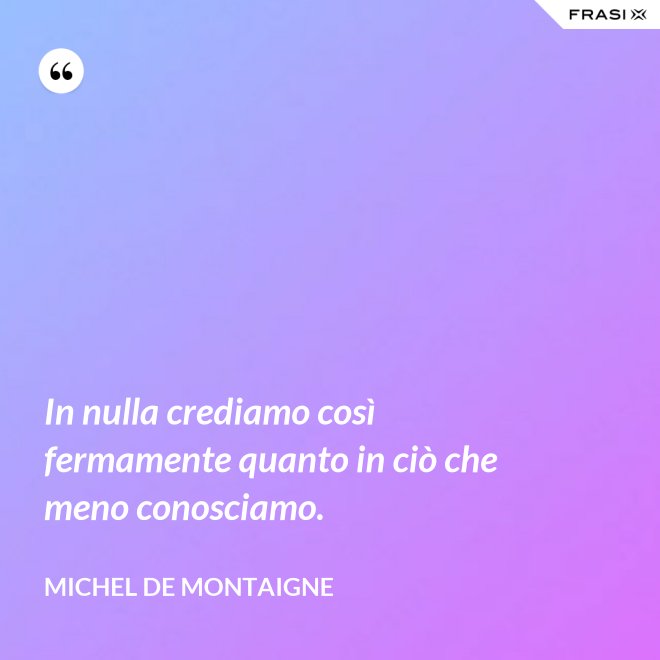 In nulla crediamo così fermamente quanto in ciò che meno conosciamo. - Michel de Montaigne
