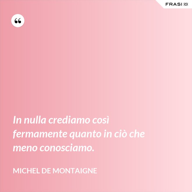 In nulla crediamo così fermamente quanto in ciò che meno conosciamo. - Michel de Montaigne