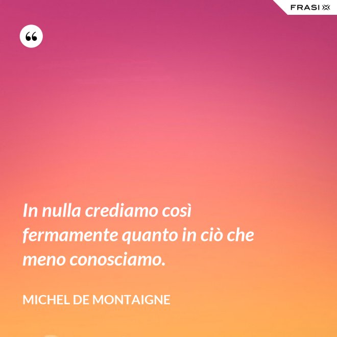 In nulla crediamo così fermamente quanto in ciò che meno conosciamo. - Michel de Montaigne