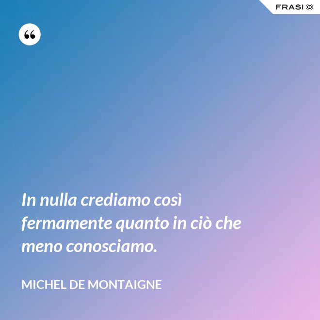 In nulla crediamo così fermamente quanto in ciò che meno conosciamo. - Michel de Montaigne