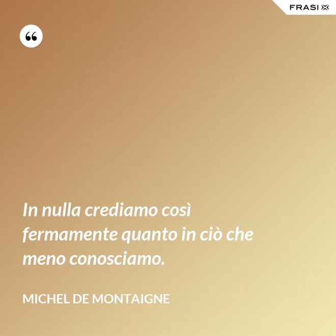 In nulla crediamo così fermamente quanto in ciò che meno conosciamo. - Michel de Montaigne
