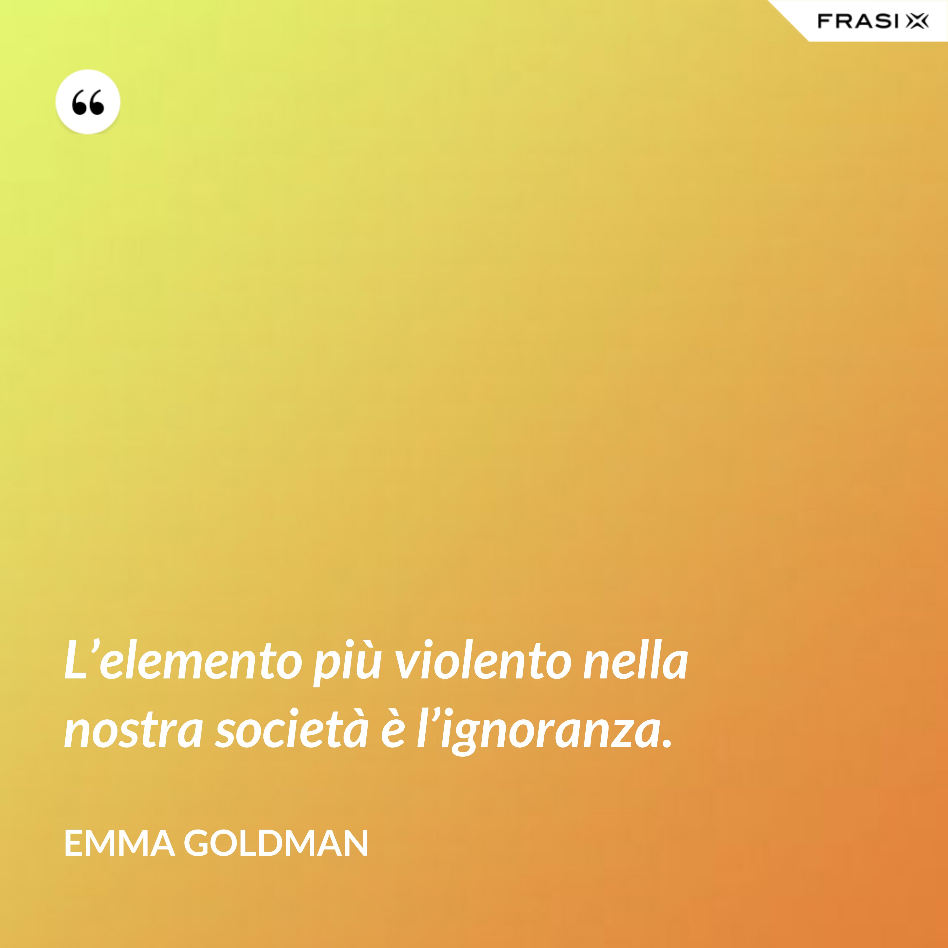 L’elemento più violento nella nostra società è l’ignoranza. - Emma Goldman