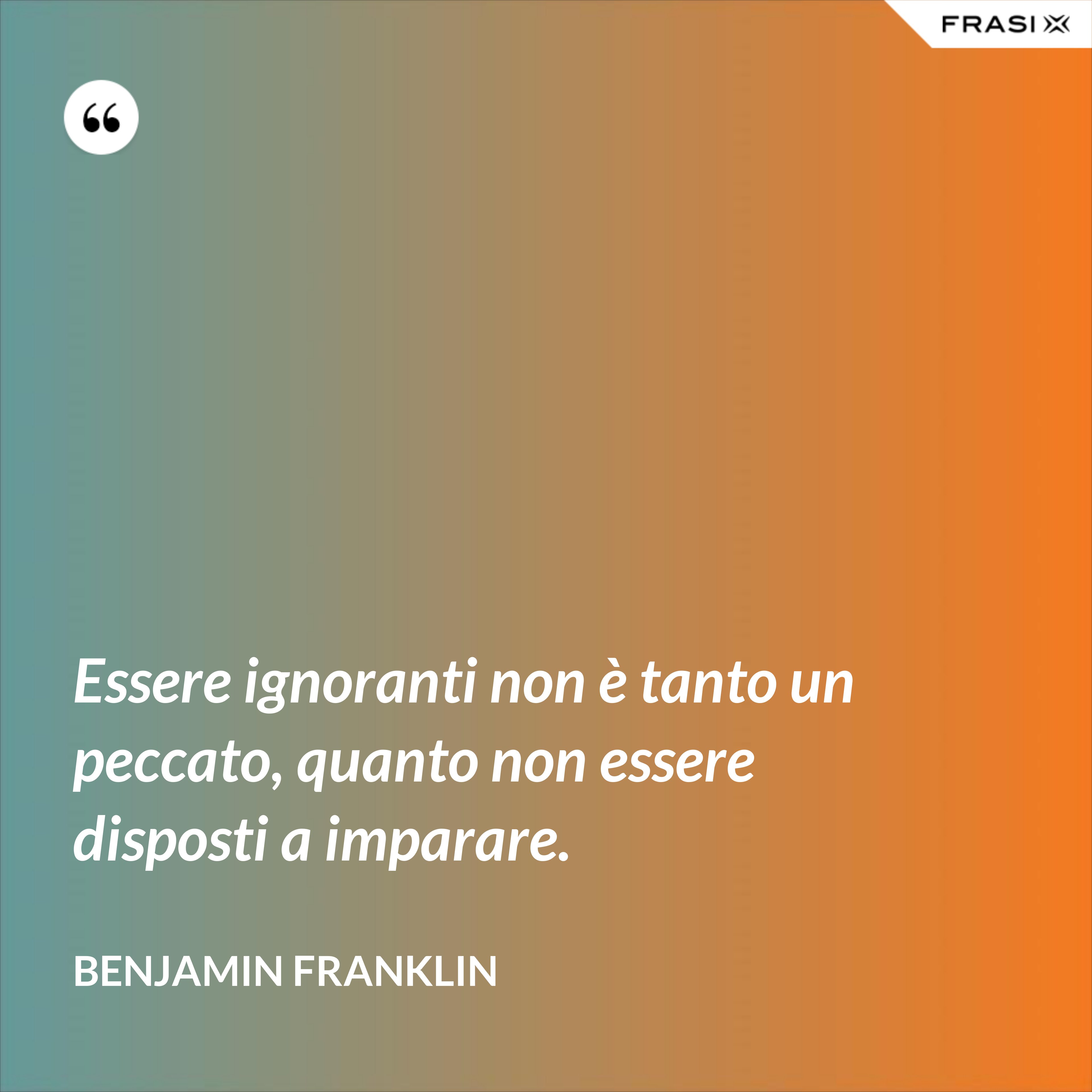 Essere ignoranti non è tanto un peccato, quanto non essere disposti a imparare. - Benjamin Franklin