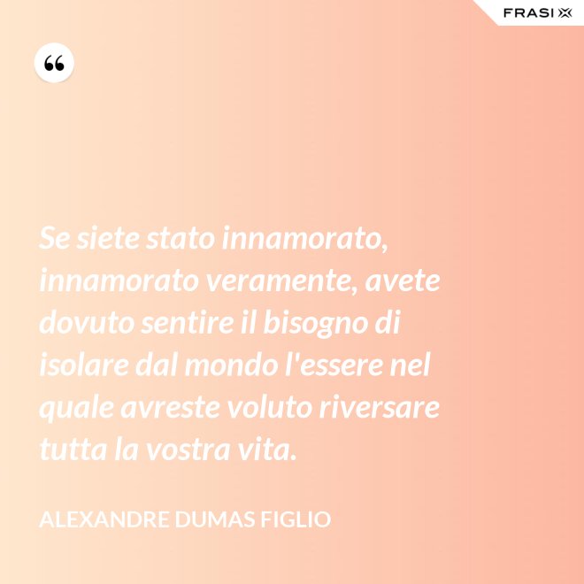Se siete stato innamorato, innamorato veramente, avete dovuto sentire il bisogno di isolare dal mondo l'essere nel quale avreste voluto riversare tutta la vostra vita. - Alexandre Dumas figlio