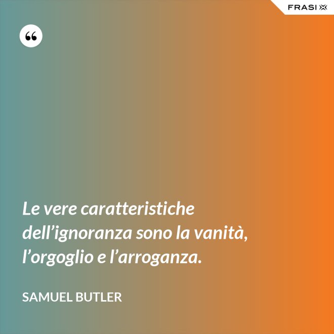 Le vere caratteristiche dell’ignoranza sono la vanità, l’orgoglio e l’arroganza. - Samuel Butler