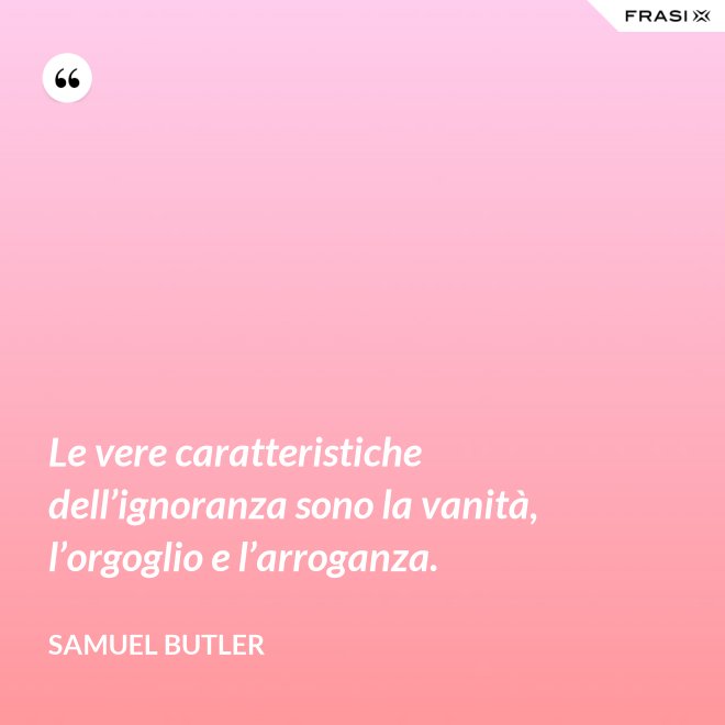Le vere caratteristiche dell’ignoranza sono la vanità, l’orgoglio e l’arroganza. - Samuel Butler