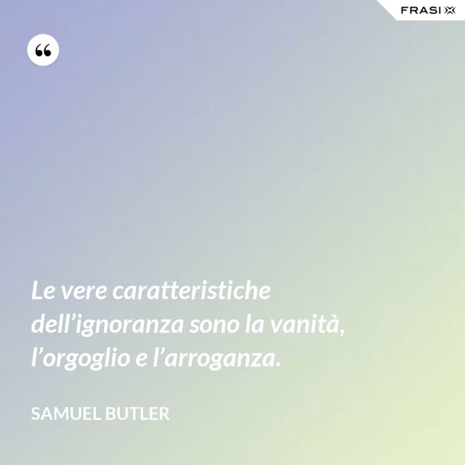 Le vere caratteristiche dell’ignoranza sono la vanità, l’orgoglio e l’arroganza. - Samuel Butler