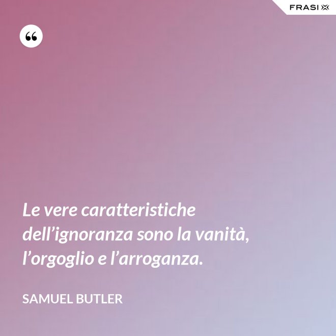 Le vere caratteristiche dell’ignoranza sono la vanità, l’orgoglio e l’arroganza. - Samuel Butler