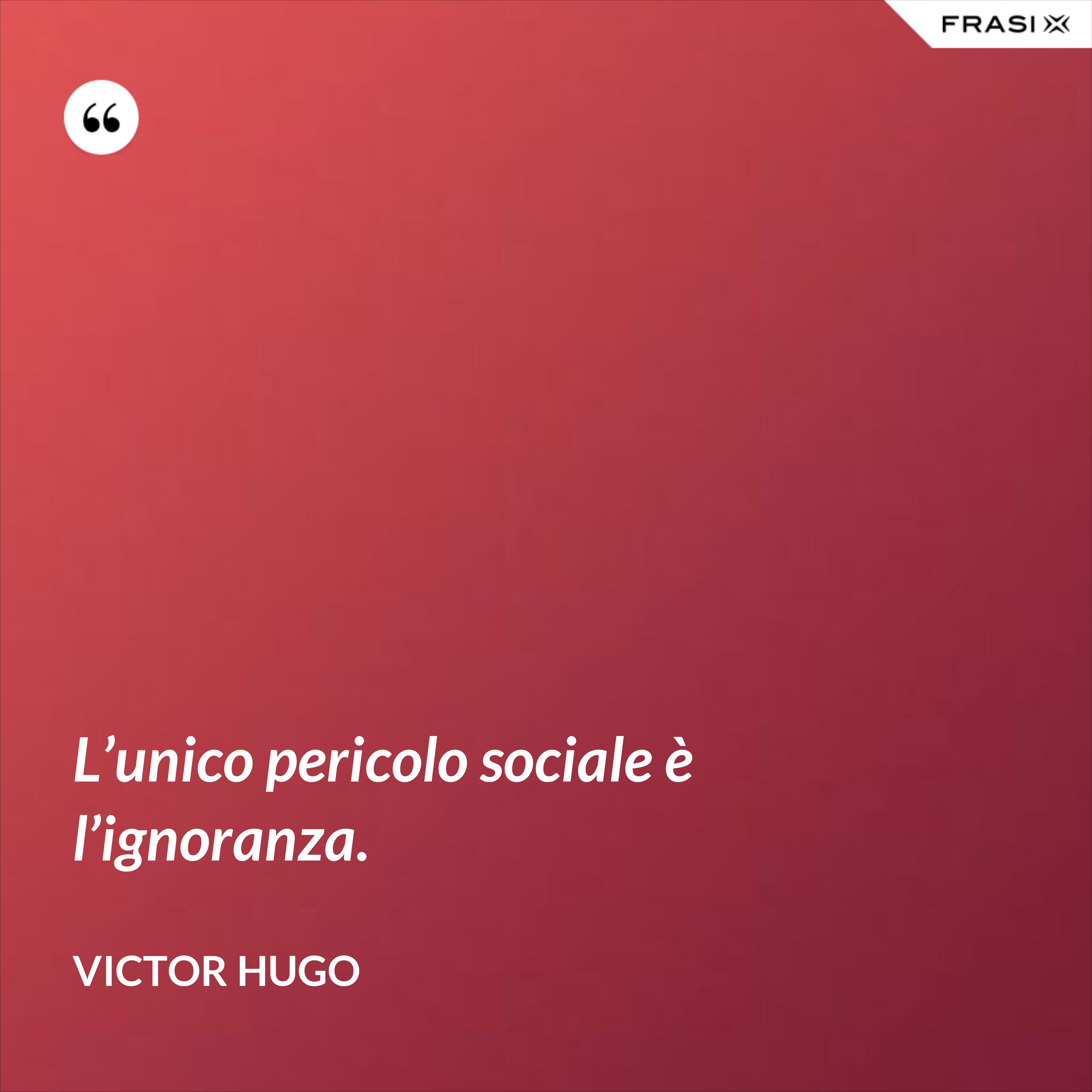 L’unico pericolo sociale è l’ignoranza. - Victor Hugo