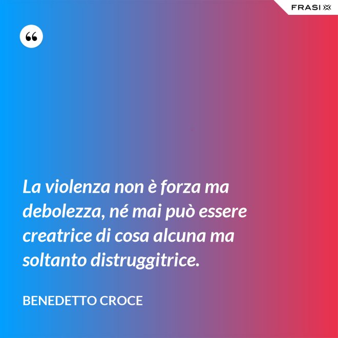 La violenza non è forza ma debolezza, né mai può essere creatrice di cosa alcuna ma soltanto distruggitrice. - Benedetto Croce