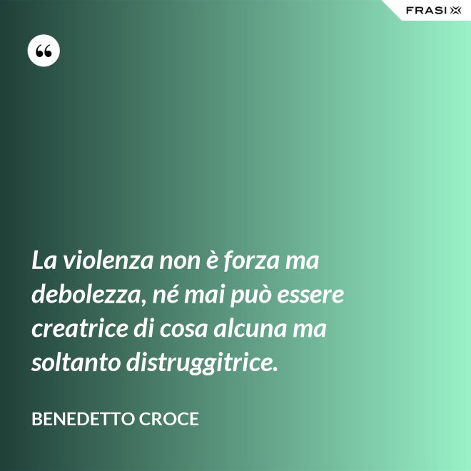 La violenza non è forza ma debolezza, né mai può essere creatrice di cosa alcuna ma soltanto distruggitrice. - Benedetto Croce