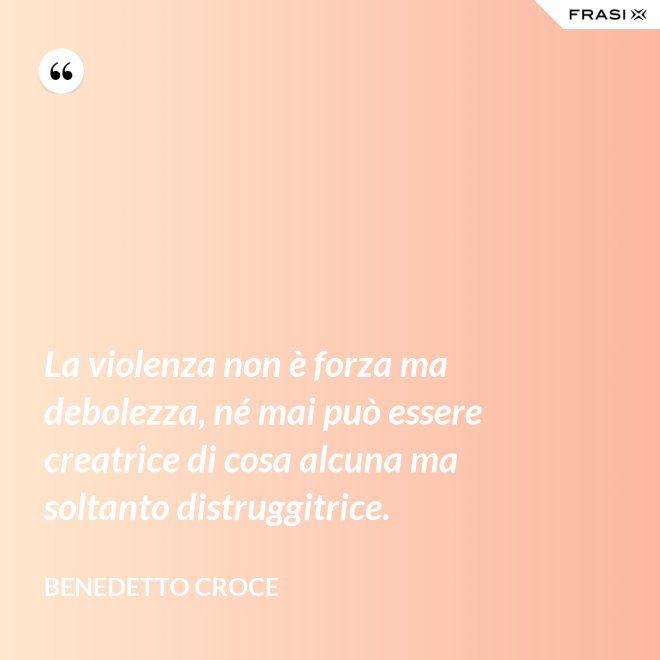 La violenza non è forza ma debolezza, né mai può essere creatrice di cosa alcuna ma soltanto distruggitrice. - Benedetto Croce