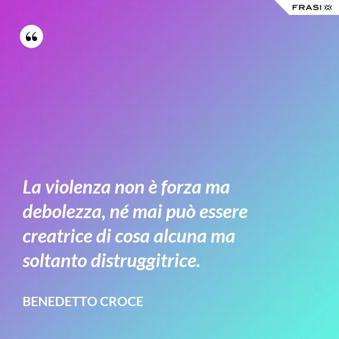 La violenza non è forza ma debolezza, né mai può essere creatrice di cosa alcuna ma soltanto distruggitrice. - Benedetto Croce