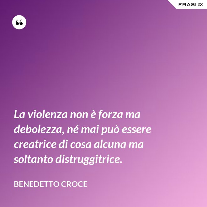 La violenza non è forza ma debolezza, né mai può essere creatrice di cosa alcuna ma soltanto distruggitrice. - Benedetto Croce