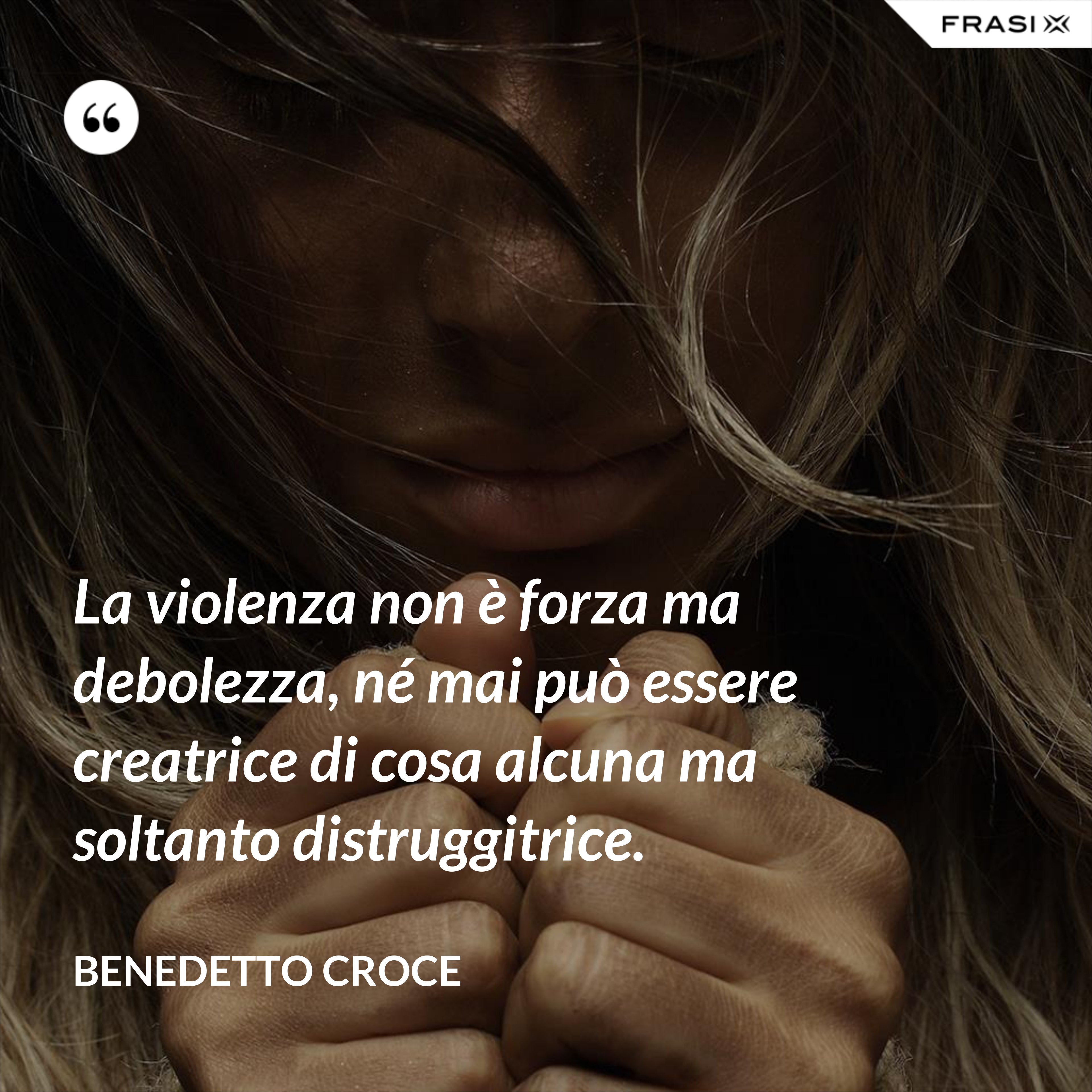 La violenza non è forza ma debolezza, né mai può essere creatrice di cosa alcuna ma soltanto distruggitrice. - Benedetto Croce