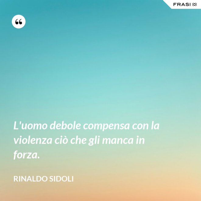 L'uomo debole compensa con la violenza ciò che gli manca in forza. - Rinaldo Sidoli