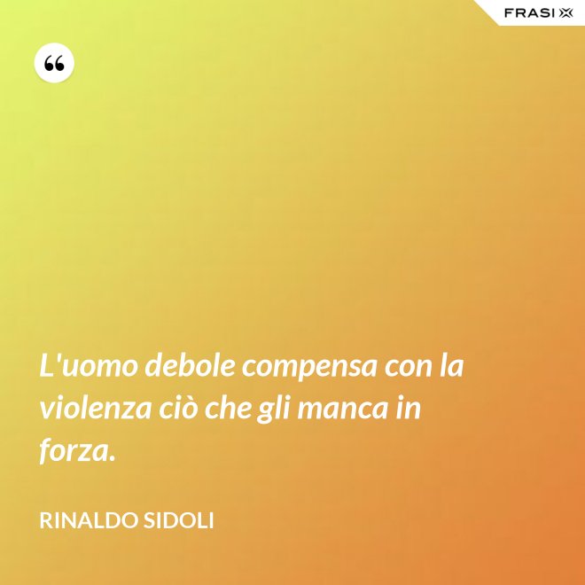 L'uomo debole compensa con la violenza ciò che gli manca in forza. - Rinaldo Sidoli