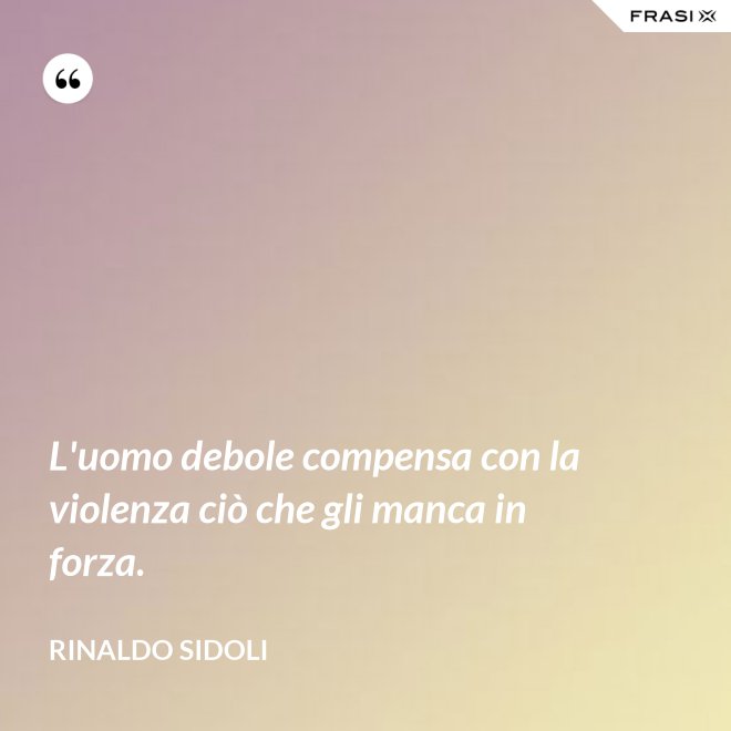 L'uomo debole compensa con la violenza ciò che gli manca in forza. - Rinaldo Sidoli