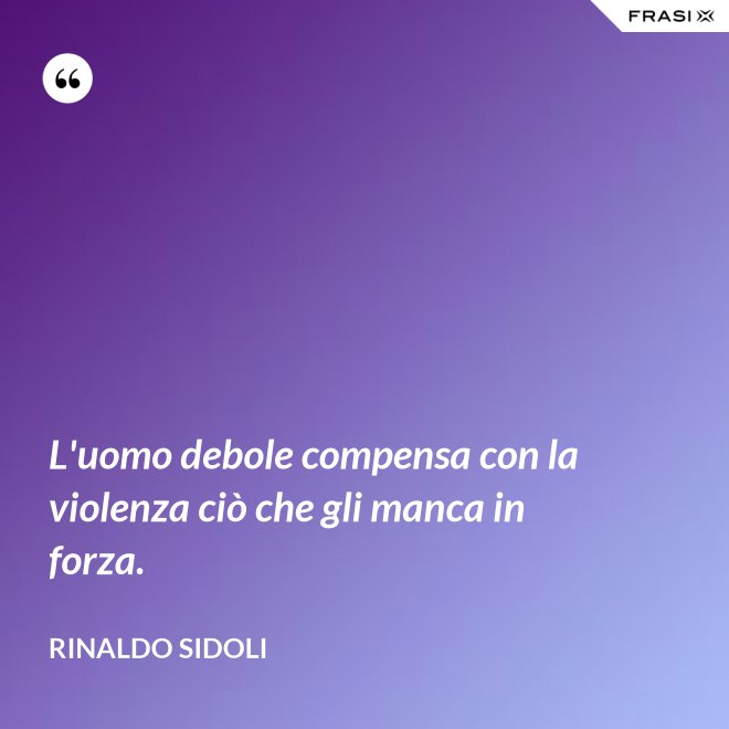 L'uomo debole compensa con la violenza ciò che gli manca in forza. - Rinaldo Sidoli