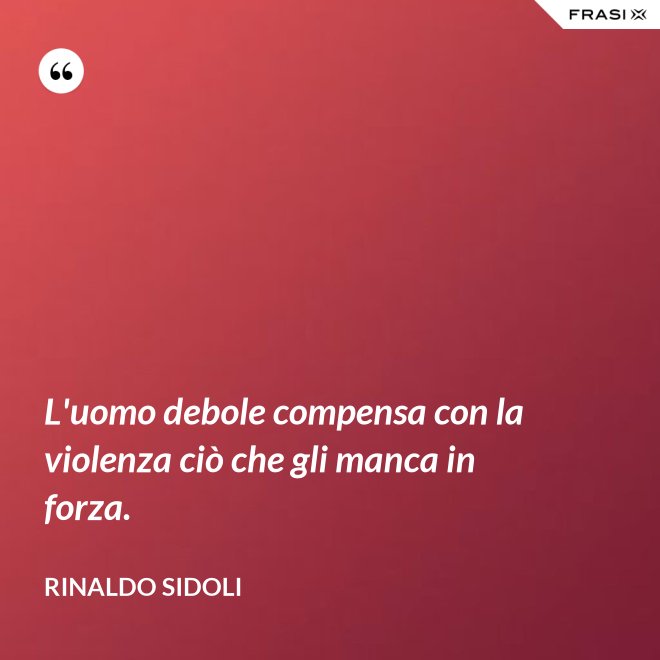 L'uomo debole compensa con la violenza ciò che gli manca in forza. - Rinaldo Sidoli