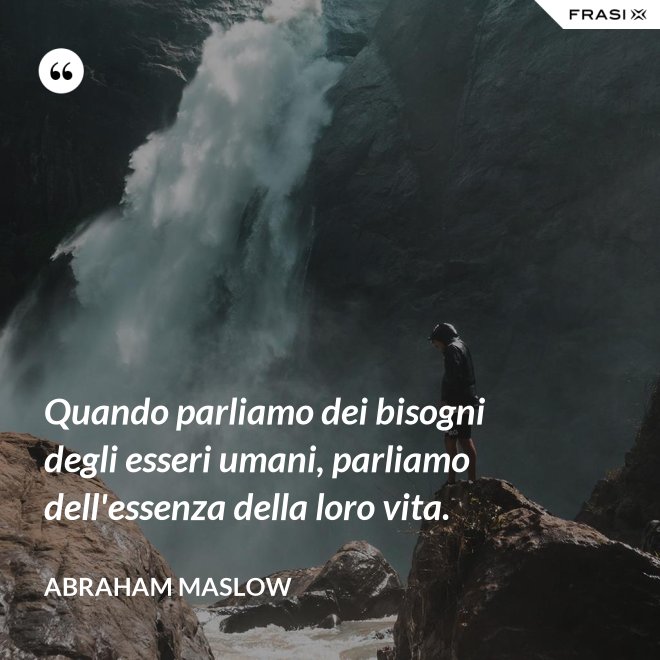 Quando parliamo dei bisogni degli esseri umani, parliamo dell'essenza della loro vita. - Abraham Maslow