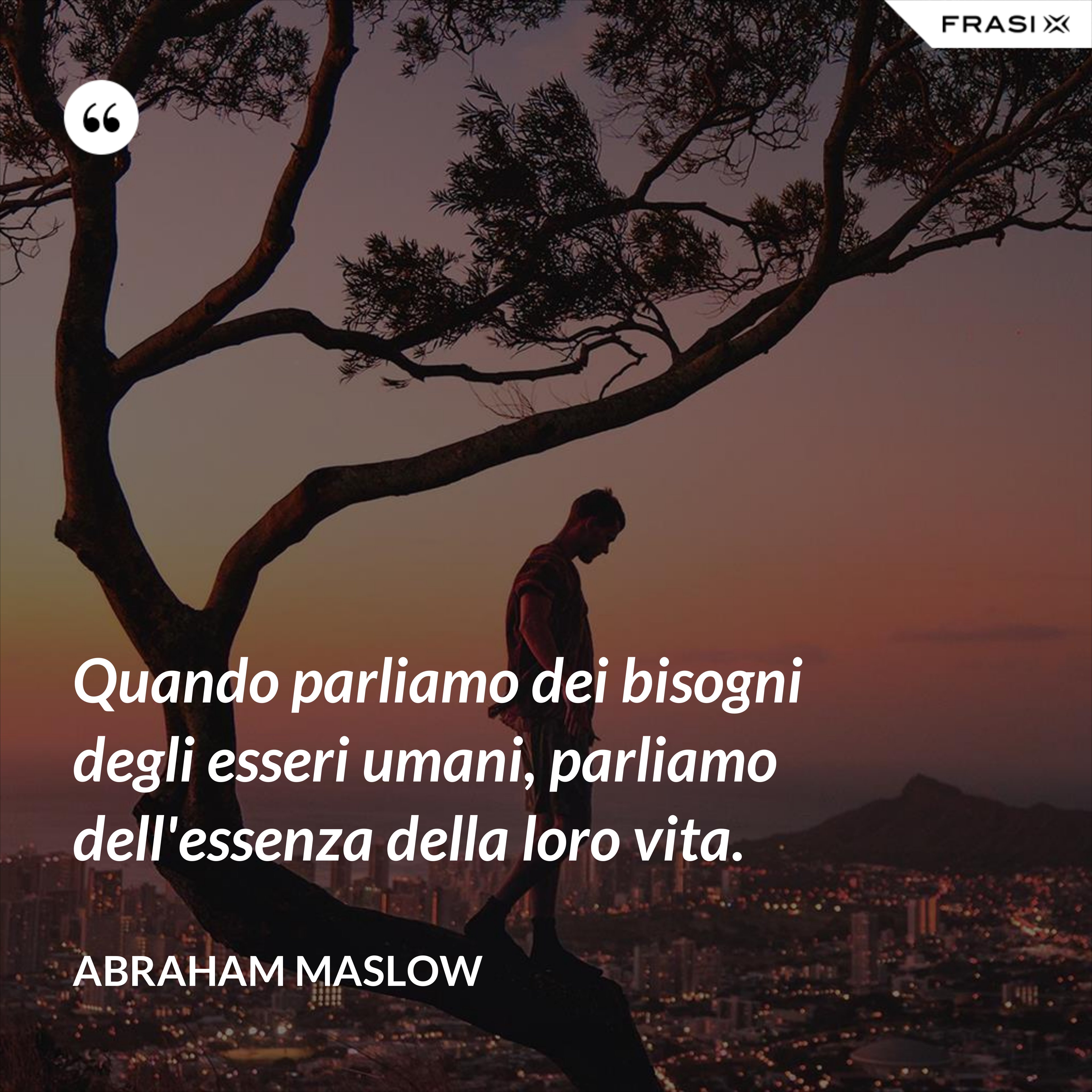 Quando parliamo dei bisogni degli esseri umani, parliamo dell'essenza della loro vita. - Abraham Maslow