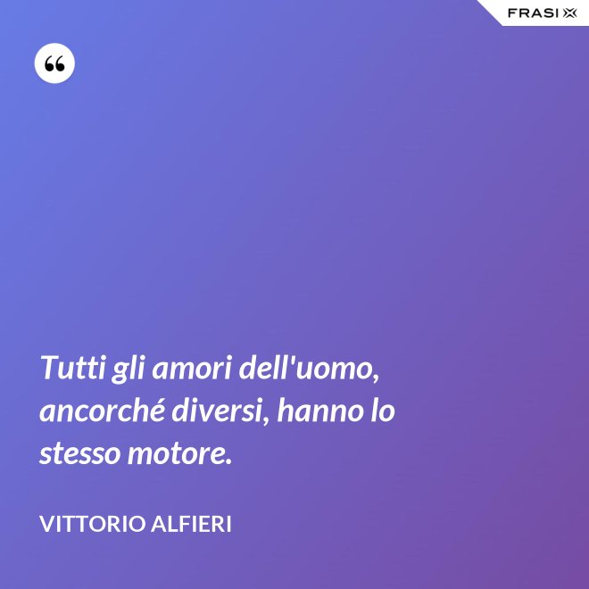 Tutti gli amori dell'uomo, ancorché diversi, hanno lo stesso motore. - Vittorio Alfieri