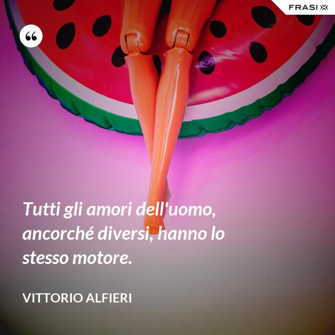 Tutti gli amori dell'uomo, ancorché diversi, hanno lo stesso motore. - Vittorio Alfieri
