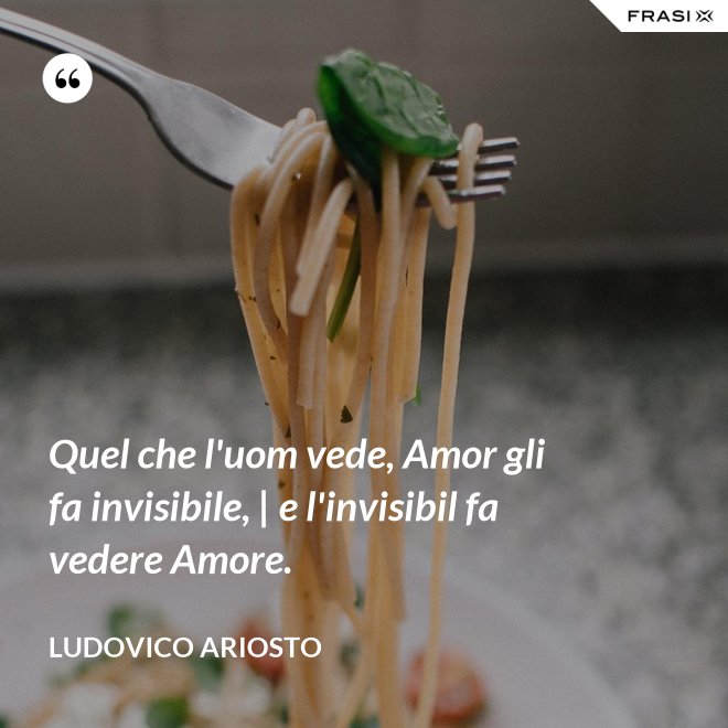 Quel che l'uom vede, Amor gli fa invisibile, | e l'invisibil fa vedere Amore. - Ludovico Ariosto