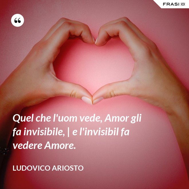 Quel che l'uom vede, Amor gli fa invisibile, | e l'invisibil fa vedere Amore. - Ludovico Ariosto