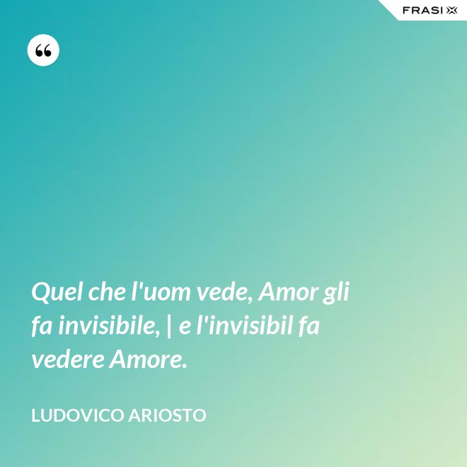 Quel che l'uom vede, Amor gli fa invisibile, | e l'invisibil fa vedere Amore. - Ludovico Ariosto
