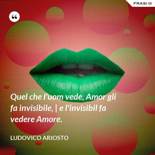 Quel che l'uom vede, Amor gli fa invisibile, | e l'invisibil fa vedere Amore. - Ludovico Ariosto