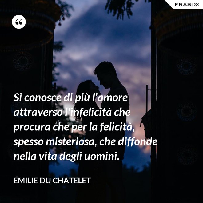 Si conosce di più l'amore attraverso l'infelicità che procura che per la felicità, spesso misteriosa, che diffonde nella vita degli uomini. - Émilie du Châtelet