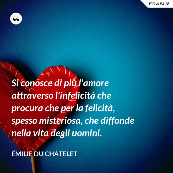 Si conosce di più l'amore attraverso l'infelicità che procura che per la felicità, spesso misteriosa, che diffonde nella vita degli uomini. - Émilie du Châtelet