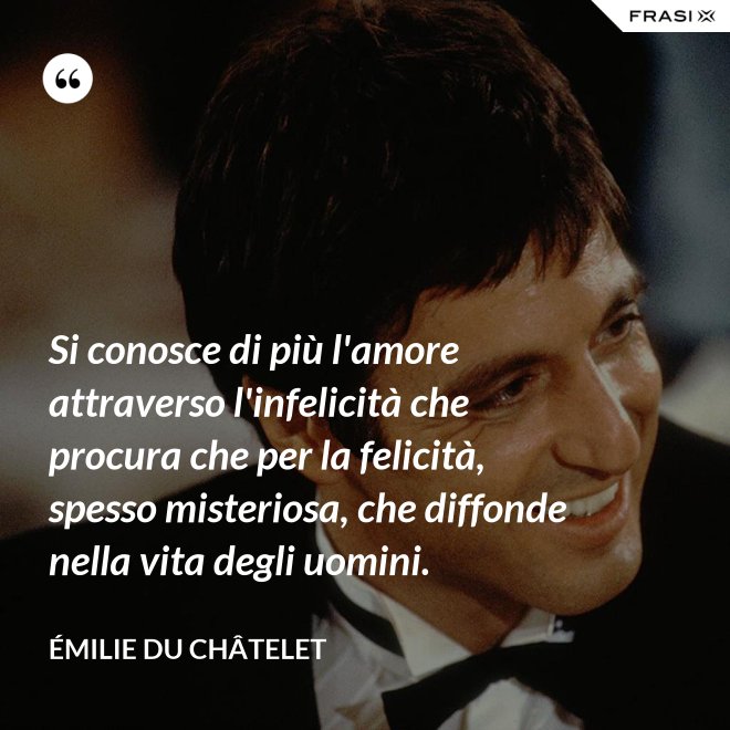 Si conosce di più l'amore attraverso l'infelicità che procura che per la felicità, spesso misteriosa, che diffonde nella vita degli uomini. - Émilie du Châtelet