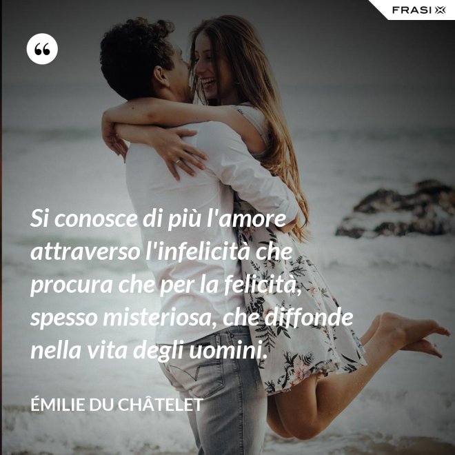 Si conosce di più l'amore attraverso l'infelicità che procura che per la felicità, spesso misteriosa, che diffonde nella vita degli uomini. - Émilie du Châtelet