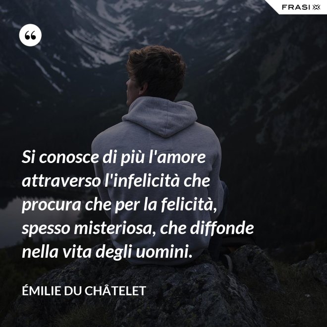 Si conosce di più l'amore attraverso l'infelicità che procura che per la felicità, spesso misteriosa, che diffonde nella vita degli uomini. - Émilie du Châtelet