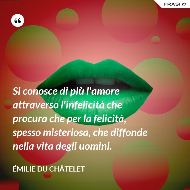 Si conosce di più l'amore attraverso l'infelicità che procura che per la felicità, spesso misteriosa, che diffonde nella vita degli uomini. - Émilie du Châtelet