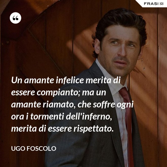 Un amante infelice merita di essere compianto; ma un amante riamato, che soffre ogni ora i tormenti dell'inferno, merita di essere rispettato. - Ugo Foscolo