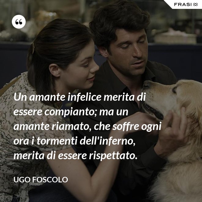 Un amante infelice merita di essere compianto; ma un amante riamato, che soffre ogni ora i tormenti dell'inferno, merita di essere rispettato. - Ugo Foscolo
