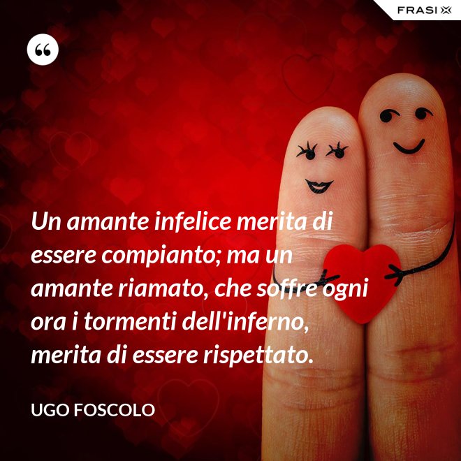Un amante infelice merita di essere compianto; ma un amante riamato, che soffre ogni ora i tormenti dell'inferno, merita di essere rispettato. - Ugo Foscolo