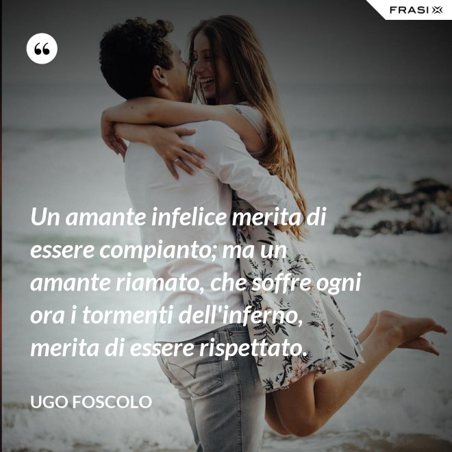 Un amante infelice merita di essere compianto; ma un amante riamato, che soffre ogni ora i tormenti dell'inferno, merita di essere rispettato. - Ugo Foscolo