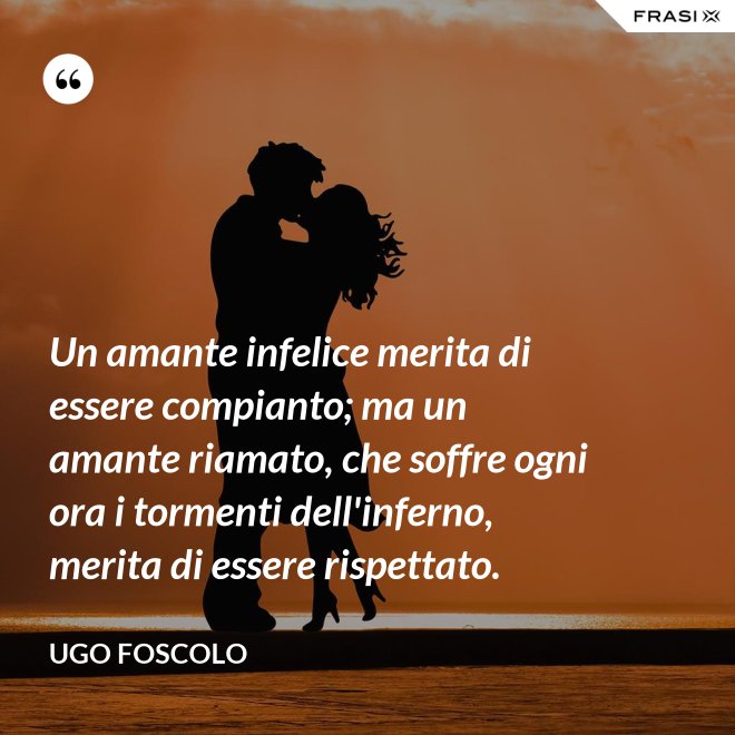 Un amante infelice merita di essere compianto; ma un amante riamato, che soffre ogni ora i tormenti dell'inferno, merita di essere rispettato. - Ugo Foscolo