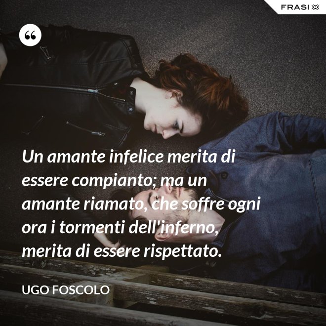 Un amante infelice merita di essere compianto; ma un amante riamato, che soffre ogni ora i tormenti dell'inferno, merita di essere rispettato. - Ugo Foscolo