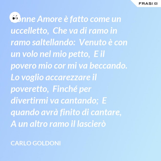 Donne Amore è fatto come un uccelletto,  Che va di ramo in ramo saltellando:  Venuto è con un volo nel mio petto,  E il povero mio cor mi va beccando.  Lo voglio accarezzare il poveretto,  Finché per divertirmi va cantando;  E quando avrà finito di cantare,  A un altro ramo il lascierò volare. - Carlo Goldoni